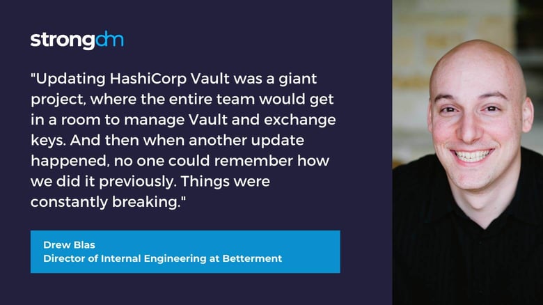Former HashiCorp Vault customer quote "Updating HashiCorp Vault was this giant project, where the entire team would have to get in a room just to manage Vault and exchange keys. And then when another update happened, no one could remember how we did it previously. Things were constantly breaking." — Drew Blas, Director of Internal Engineering at Betterment